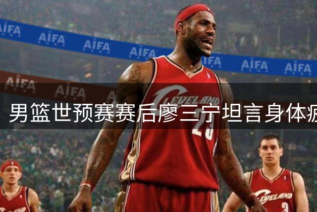 男篮世预赛赛后廖三宁坦言身体疲惫盼休息