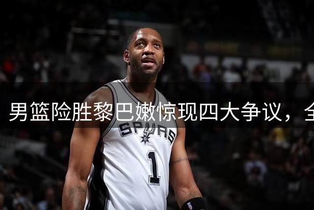 男篮险胜黎巴嫩惊现四大争议，全场热议不断